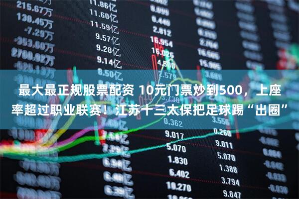 最大最正规股票配资 10元门票炒到500，上座率超过职业联赛！江苏十三太保把足球踢“出圈”