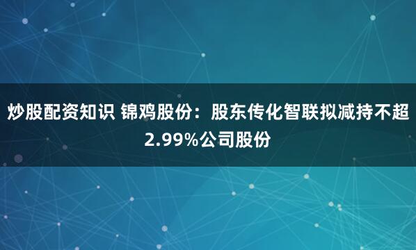 炒股配资知识 锦鸡股份：股东传化智联拟减持不超2.99%公司股份