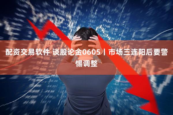 配资交易软件 谈股论金0605丨市场三连阳后要警惕调整