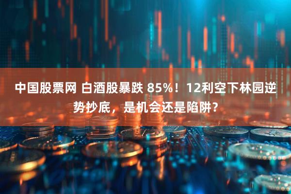 中国股票网 白酒股暴跌 85%！12利空下林园逆势抄底，是机会还是陷阱？