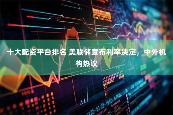 十大配资平台排名 美联储宣布利率决定，中外机构热议