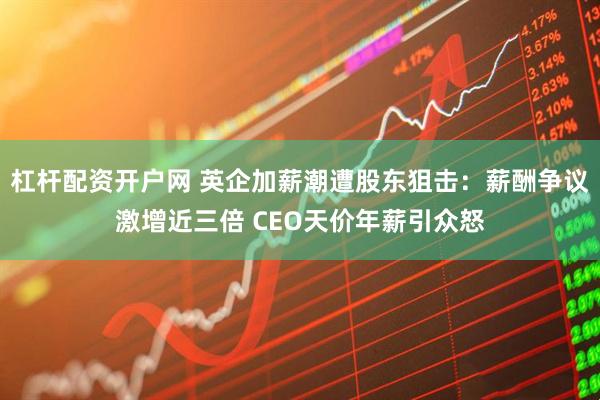 杠杆配资开户网 英企加薪潮遭股东狙击：薪酬争议激增近三倍 CEO天价年薪引众怒