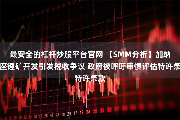 最安全的杠杆炒股平台官网 【SMM分析】加纳首座锂矿开发引发税收争议 政府被呼吁审慎评估特许条款