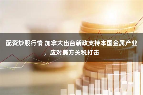 配资炒股行情 加拿大出台新政支持本国金属产业，应对美方关税打击