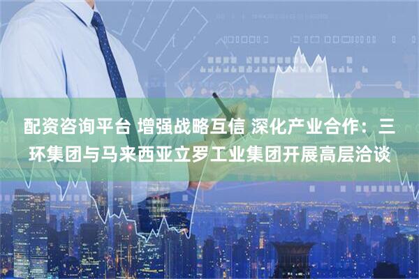 配资咨询平台 增强战略互信 深化产业合作：三环集团与马来西亚立罗工业集团开展高层洽谈