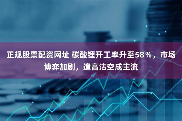 正规股票配资网址 碳酸锂开工率升至58％，市场博弈加剧，逢高沽空成主流