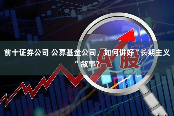 前十证券公司 公募基金公司，如何讲好“长期主义”叙事？