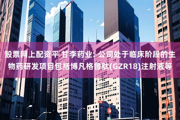 股票网上配资平 甘李药业: 公司处于临床阶段的生物药研发项目包括博凡格鲁肽(GZR18)注射液等