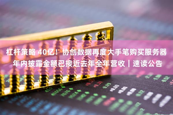 杠杆策略 40亿！协创数据再度大手笔购买服务器 年内披露金额已接近去年全年营收｜速读公告