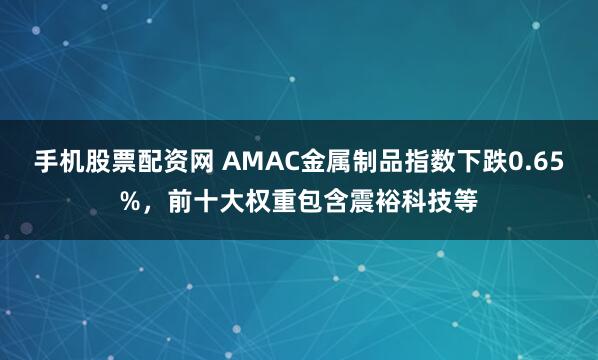 手机股票配资网 AMAC金属制品指数下跌0.65%，前十大权重包含震裕科技等