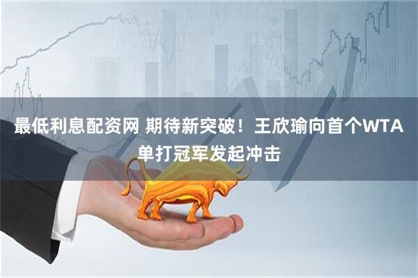 最低利息配资网 期待新突破！王欣瑜向首个WTA单打冠军发起冲击