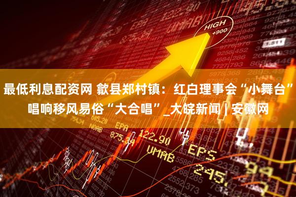 最低利息配资网 歙县郑村镇：红白理事会“小舞台”唱响移风易俗“大合唱”_大皖新闻 | 安徽网