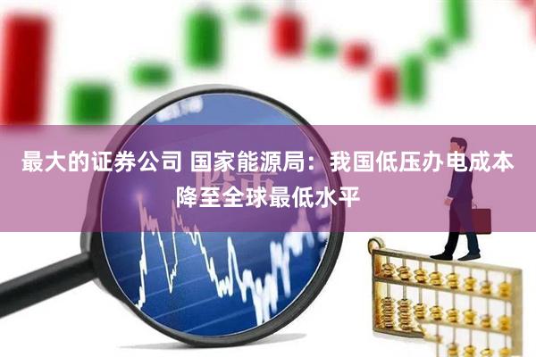 最大的证券公司 国家能源局：我国低压办电成本降至全球最低水平