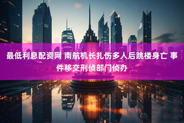 最低利息配资网 南航机长扎伤多人后跳楼身亡 事件移交刑侦部门侦办