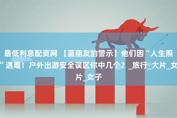 最低利息配资网 【蓝朋友的警示】他们因“人生照片”遇难！户外出游安全误区你中几个？_旅行_大片_女子