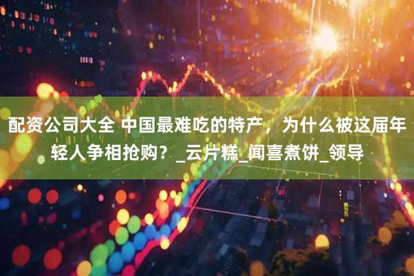 配资公司大全 中国最难吃的特产，为什么被这届年轻人争相抢购？_云片糕_闻喜煮饼_领导