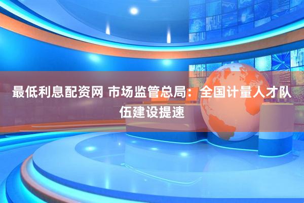 最低利息配资网 市场监管总局：全国计量人才队伍建设提速