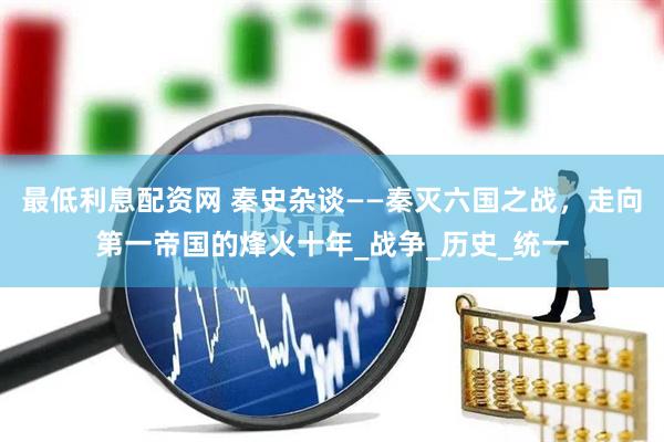 最低利息配资网 秦史杂谈——秦灭六国之战，走向第一帝国的烽火十年_战争_历史_统一