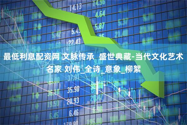 最低利息配资网 文脉传承  盛世典藏-当代文化艺术名家 刘伟_全诗_意象_柳絮