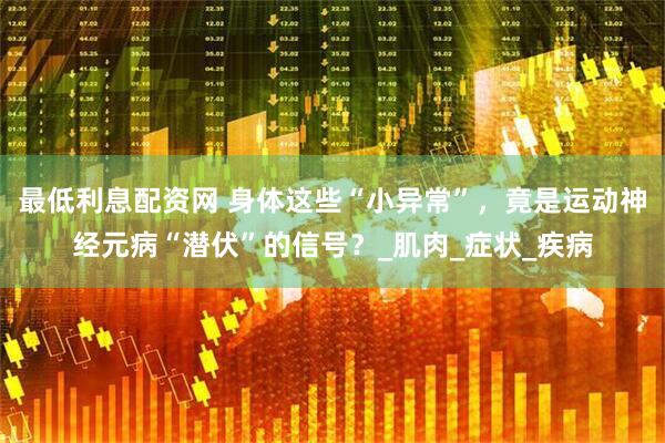 最低利息配资网 身体这些“小异常”，竟是运动神经元病“潜伏”的信号？_肌肉_症状_疾病