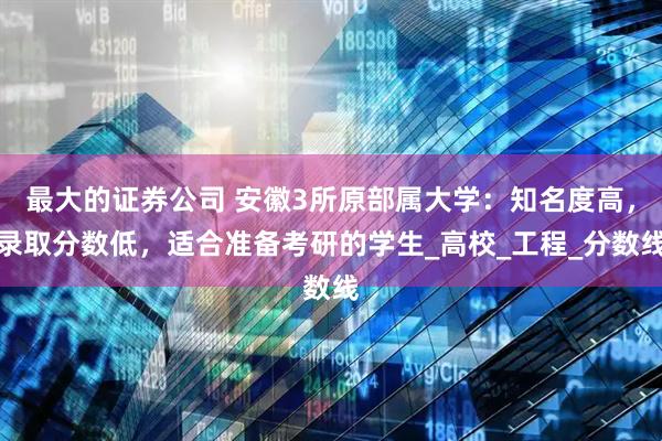 最大的证券公司 安徽3所原部属大学：知名度高，录取分数低，适合准备考研的学生_高校_工程_分数线