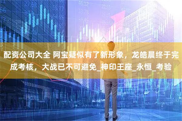 配资公司大全 阿宝疑似有了新形象，龙皓晨终于完成考核，大战已不可避免_神印王座_永恒_考验