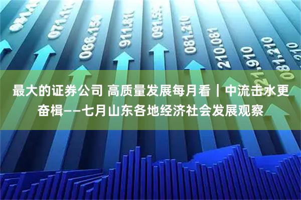 最大的证券公司 高质量发展每月看｜中流击水更奋楫——七月山东各地经济社会发展观察