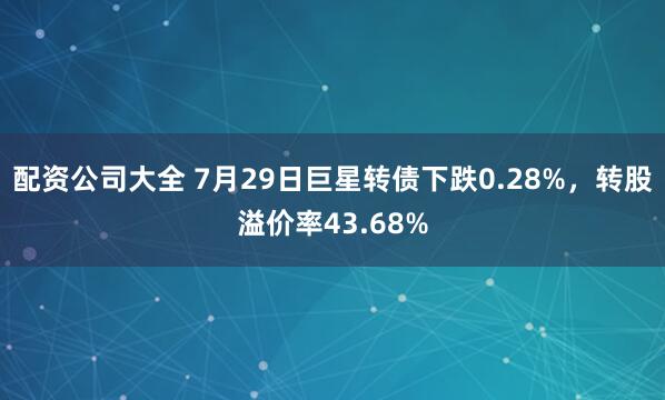 配资公司大全 7月29日巨星转债下跌0.28%，转股溢价率43.68%