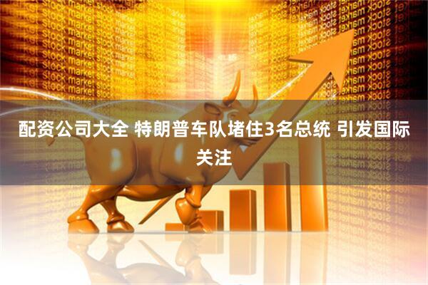 配资公司大全 特朗普车队堵住3名总统 引发国际关注
