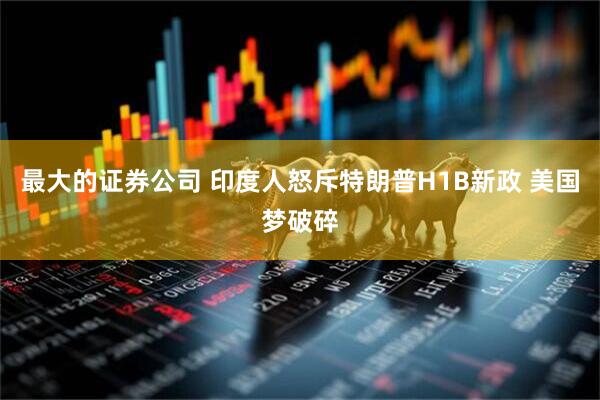 最大的证券公司 印度人怒斥特朗普H1B新政 美国梦破碎