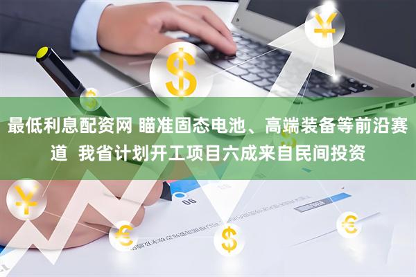 最低利息配资网 瞄准固态电池、高端装备等前沿赛道  我省计划开工项目六成来自民间投资
