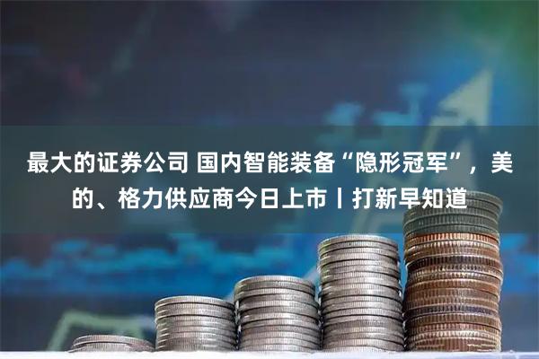 最大的证券公司 国内智能装备“隐形冠军”，美的、格力供应商今日上市丨打新早知道