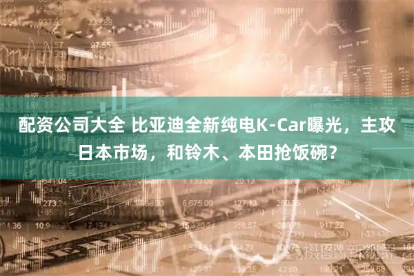 配资公司大全 比亚迪全新纯电K-Car曝光，主攻日本市场，和铃木、本田抢饭碗？