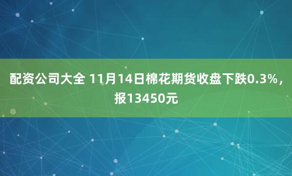 配资公司大全 11月14日棉花期货收盘下跌0.3%，报13450元