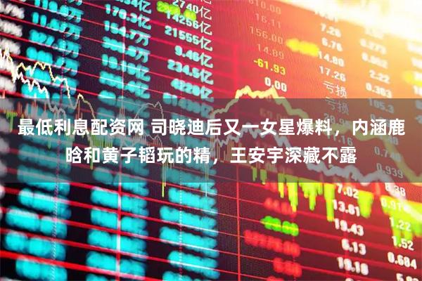 最低利息配资网 司晓迪后又一女星爆料，内涵鹿晗和黄子韬玩的精，王安宇深藏不露