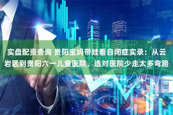 实盘配资查询 贵阳宝妈带娃看自闭症实录:从云岩区到贵阳六一儿童医院,选对医院少走太多弯路