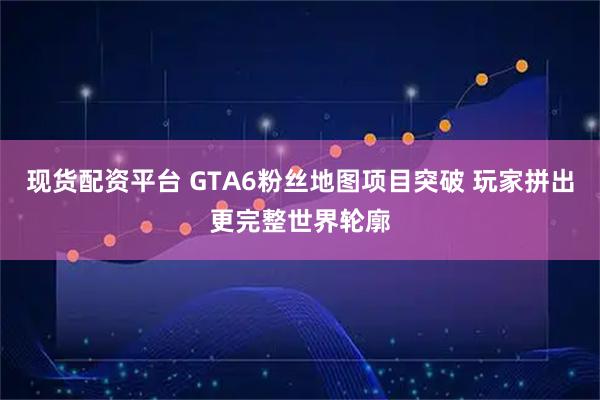 现货配资平台 GTA6粉丝地图项目突破 玩家拼出更完整世界轮廓