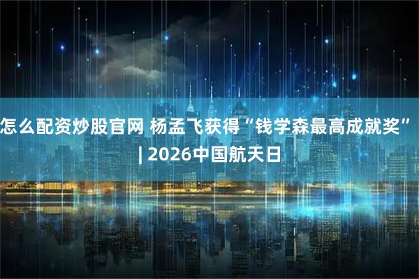 怎么配资炒股官网 杨孟飞获得“钱学森最高成就奖” | 2026中国航天日