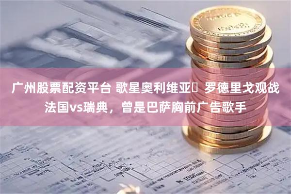 广州股票配资平台 歌星奥利维亚・罗德里戈观战法国vs瑞典，曾是巴萨胸前广告歌手