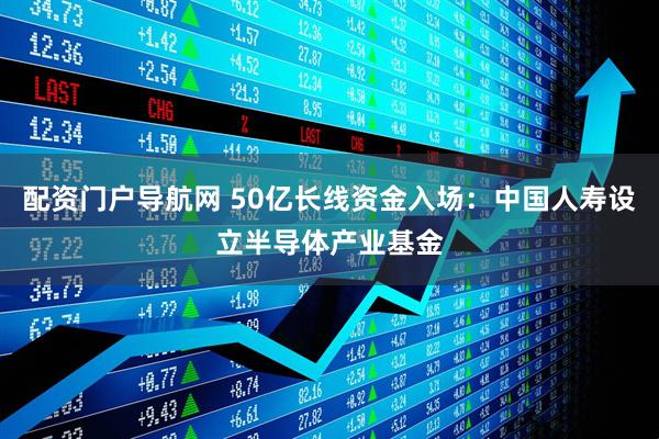 配资门户导航网 50亿长线资金入场：中国人寿设立半导体产业基金