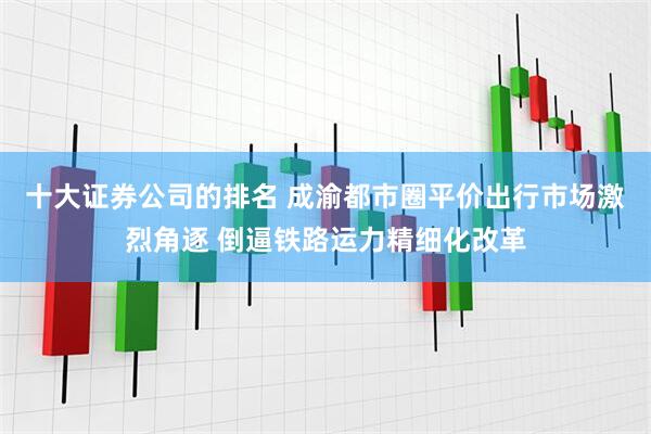 十大证券公司的排名 成渝都市圈平价出行市场激烈角逐 倒逼铁路运力精细化改革