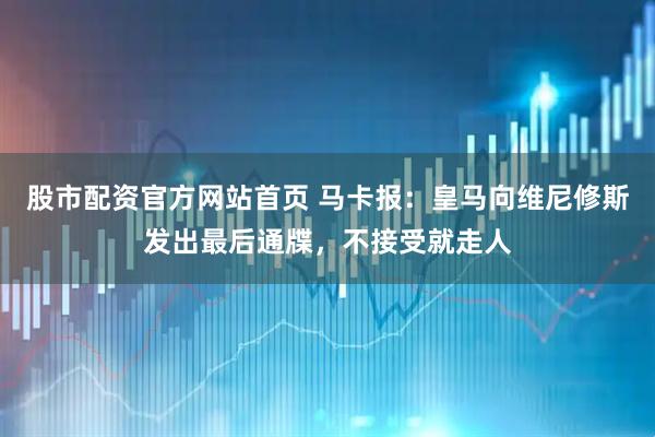 股市配资官方网站首页 马卡报：皇马向维尼修斯发出最后通牒，不接受就走人