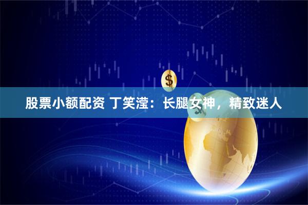 股票小额配资 丁笑滢：长腿女神，精致迷人
