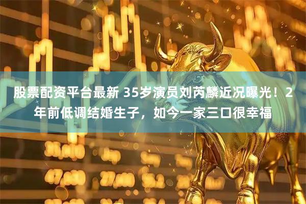 股票配资平台最新 35岁演员刘芮麟近况曝光！2年前低调结婚生子，如今一家三口很幸福