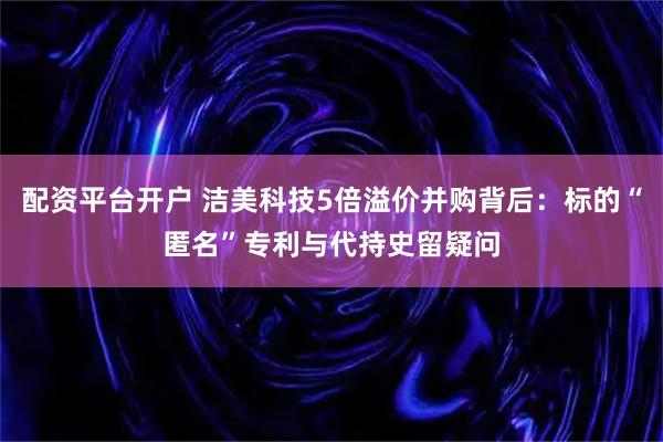 配资平台开户 洁美科技5倍溢价并购背后：标的“匿名”专利与代持史留疑问