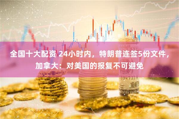 全国十大配资 24小时内，特朗普连签5份文件，加拿大：对美国的报复不可避免