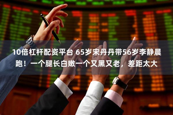 10倍杠杆配资平台 65岁宋丹丹带56岁李静晨跑！一个腿长白嫩一个又黑又老，差距太大