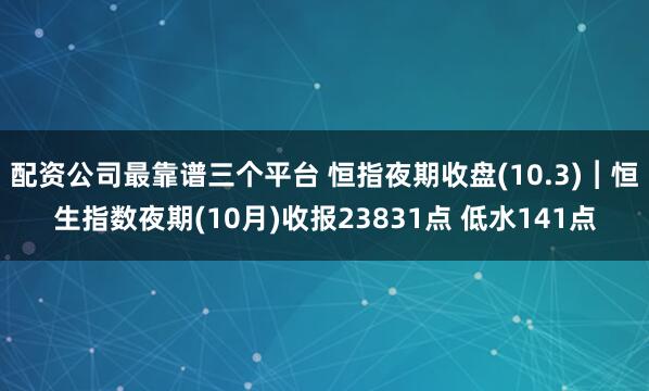 配资公司最靠谱三个平台 恒指夜期收盘(10.3)︱恒生指数夜期(10月)收报23831点 低水141点